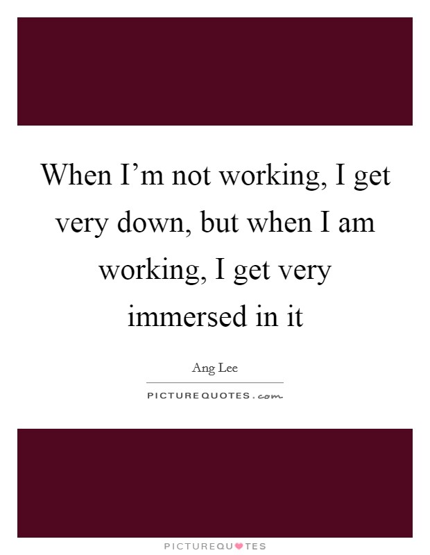 When I'm not working, I get very down, but when I am working, I get very immersed in it Picture Quote #1