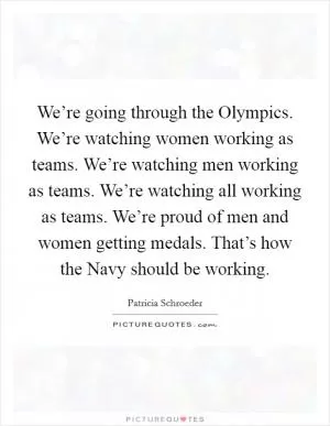 We’re going through the Olympics. We’re watching women working as teams. We’re watching men working as teams. We’re watching all working as teams. We’re proud of men and women getting medals. That’s how the Navy should be working Picture Quote #1