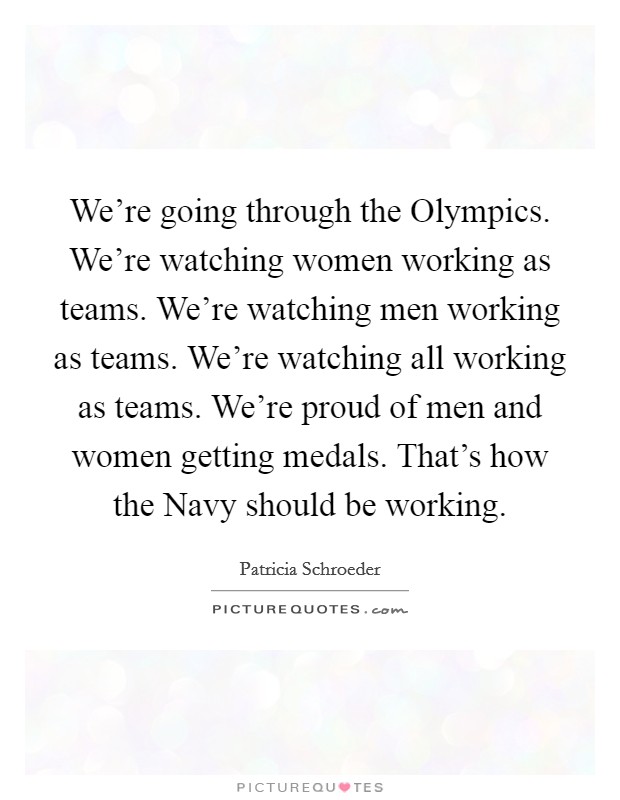 We're going through the Olympics. We're watching women working as teams. We're watching men working as teams. We're watching all working as teams. We're proud of men and women getting medals. That's how the Navy should be working. Picture Quote #1