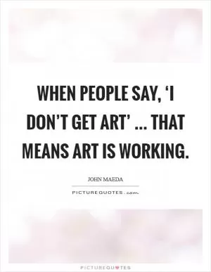 When people say, ‘I don’t get art’ ... that means art is working Picture Quote #1