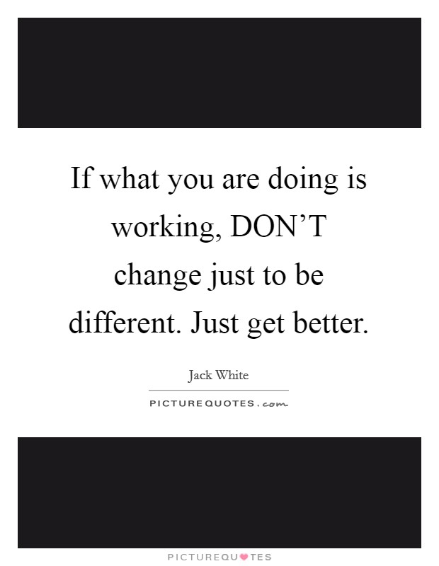 If what you are doing is working, DON'T change just to be different. Just get better. Picture Quote #1