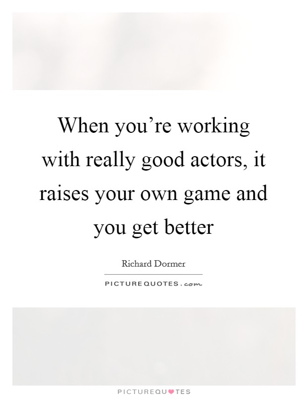 When you're working with really good actors, it raises your own game and you get better Picture Quote #1
