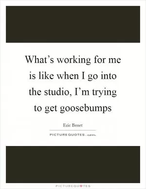 What’s working for me is like when I go into the studio, I’m trying to get goosebumps Picture Quote #1