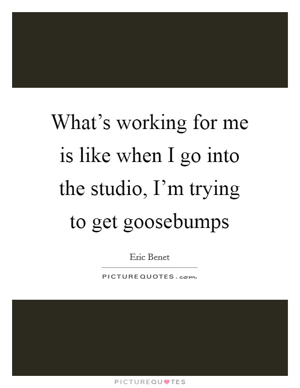 What's working for me is like when I go into the studio, I'm trying to get goosebumps Picture Quote #1