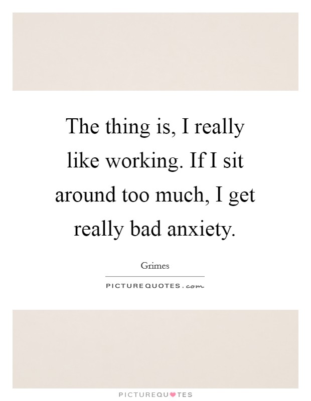 The thing is, I really like working. If I sit around too much, I get really bad anxiety. Picture Quote #1