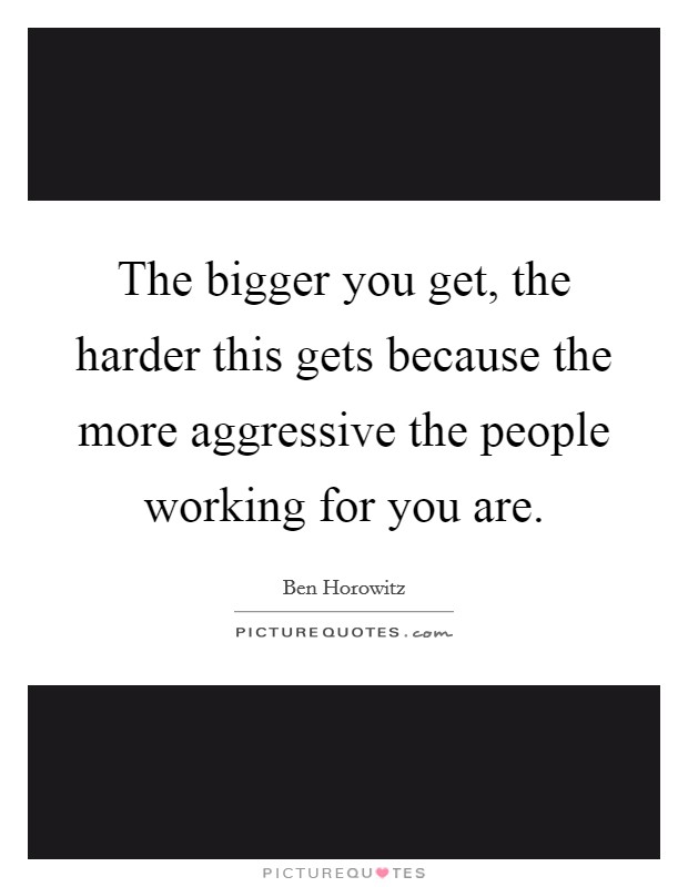 The bigger you get, the harder this gets because the more aggressive the people working for you are. Picture Quote #1