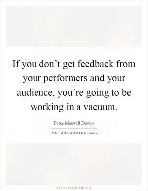 If you don’t get feedback from your performers and your audience, you’re going to be working in a vacuum Picture Quote #1