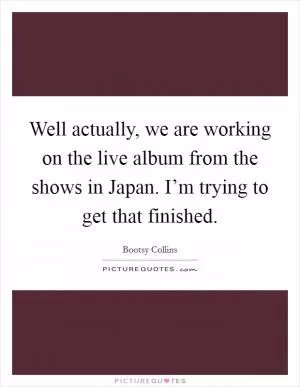 Well actually, we are working on the live album from the shows in Japan. I’m trying to get that finished Picture Quote #1