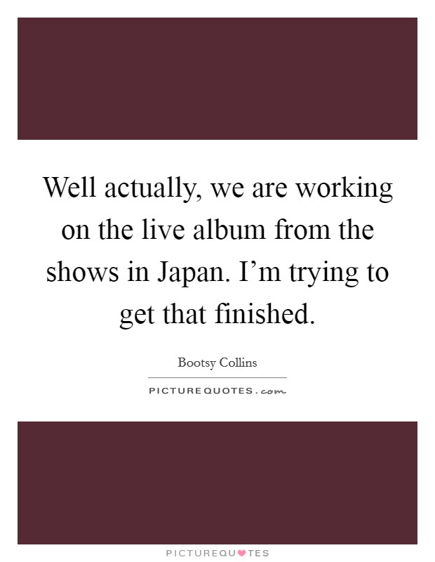 Well actually, we are working on the live album from the shows in Japan. I'm trying to get that finished. Picture Quote #1
