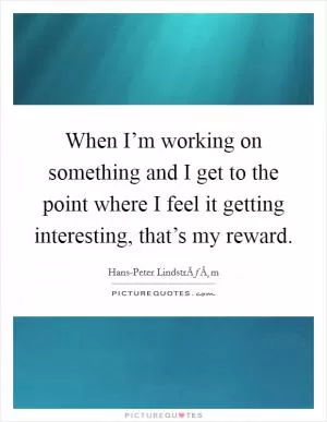 When I’m working on something and I get to the point where I feel it getting interesting, that’s my reward Picture Quote #1