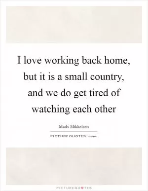 I love working back home, but it is a small country, and we do get tired of watching each other Picture Quote #1