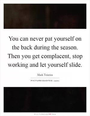 You can never pat yourself on the back during the season. Then you get complacent, stop working and let yourself slide Picture Quote #1