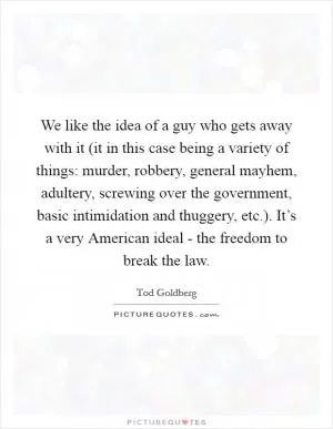We like the idea of a guy who gets away with it (it in this case being a variety of things: murder, robbery, general mayhem, adultery, screwing over the government, basic intimidation and thuggery, etc.). It’s a very American ideal - the freedom to break the law Picture Quote #1