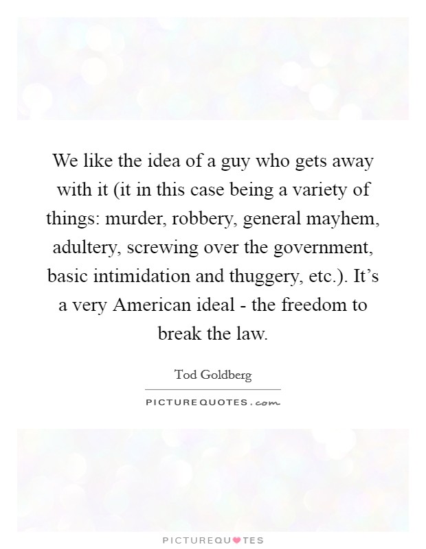 We like the idea of a guy who gets away with it (it in this case being a variety of things: murder, robbery, general mayhem, adultery, screwing over the government, basic intimidation and thuggery, etc.). It's a very American ideal - the freedom to break the law. Picture Quote #1