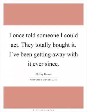 I once told someone I could act. They totally bought it. I’ve been getting away with it ever since Picture Quote #1
