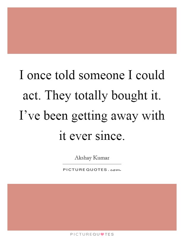 I once told someone I could act. They totally bought it. I've been getting away with it ever since. Picture Quote #1