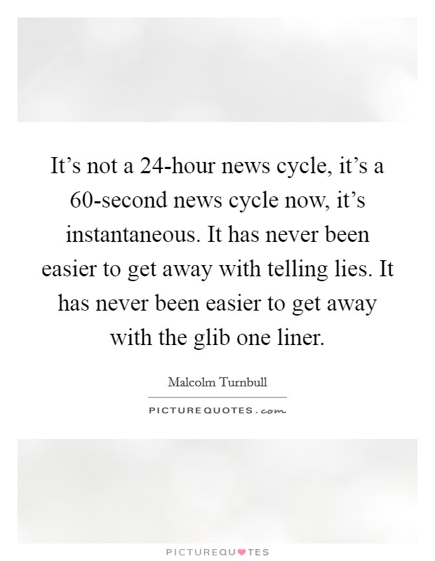 It's not a 24-hour news cycle, it's a 60-second news cycle now, it's instantaneous. It has never been easier to get away with telling lies. It has never been easier to get away with the glib one liner. Picture Quote #1