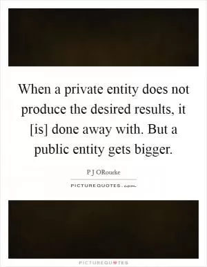 When a private entity does not produce the desired results, it [is] done away with. But a public entity gets bigger Picture Quote #1