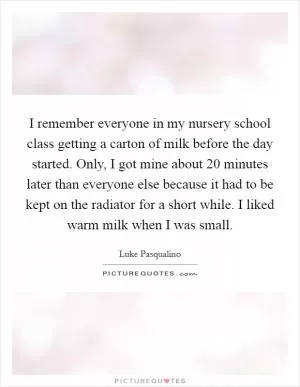 I remember everyone in my nursery school class getting a carton of milk before the day started. Only, I got mine about 20 minutes later than everyone else because it had to be kept on the radiator for a short while. I liked warm milk when I was small Picture Quote #1