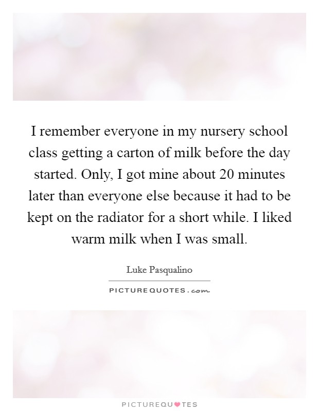I remember everyone in my nursery school class getting a carton of milk before the day started. Only, I got mine about 20 minutes later than everyone else because it had to be kept on the radiator for a short while. I liked warm milk when I was small. Picture Quote #1