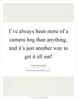 I’ve always been more of a camera hog than anything, and it’s just another way to get it all out! Picture Quote #1