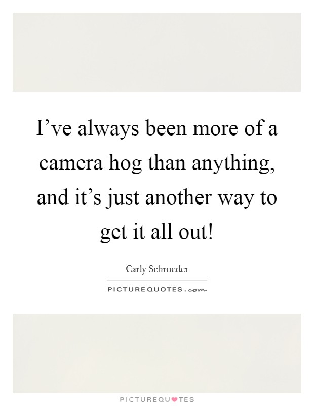 I've always been more of a camera hog than anything, and it's just another way to get it all out! Picture Quote #1