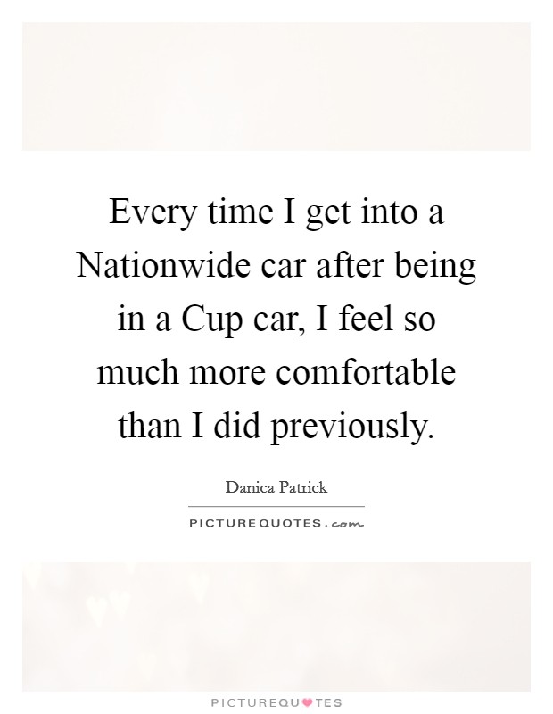Every time I get into a Nationwide car after being in a Cup car, I feel so much more comfortable than I did previously. Picture Quote #1