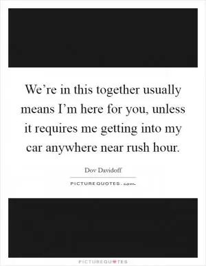 We’re in this together usually means I’m here for you, unless it requires me getting into my car anywhere near rush hour Picture Quote #1