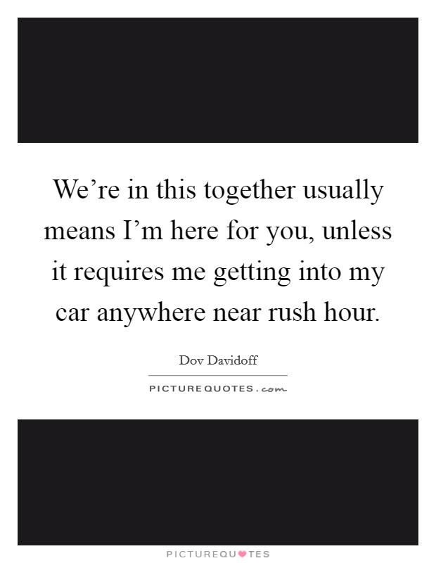 We're in this together usually means I'm here for you, unless it requires me getting into my car anywhere near rush hour. Picture Quote #1