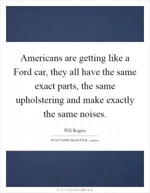Americans are getting like a Ford car, they all have the same exact parts, the same upholstering and make exactly the same noises Picture Quote #1