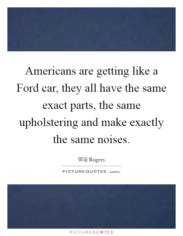 Americans are getting like a Ford car, they all have the same exact parts, the same upholstering and make exactly the same noises. Picture Quote #1