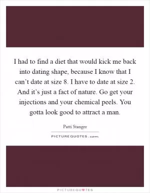 I had to find a diet that would kick me back into dating shape, because I know that I can’t date at size 8. I have to date at size 2. And it’s just a fact of nature. Go get your injections and your chemical peels. You gotta look good to attract a man Picture Quote #1