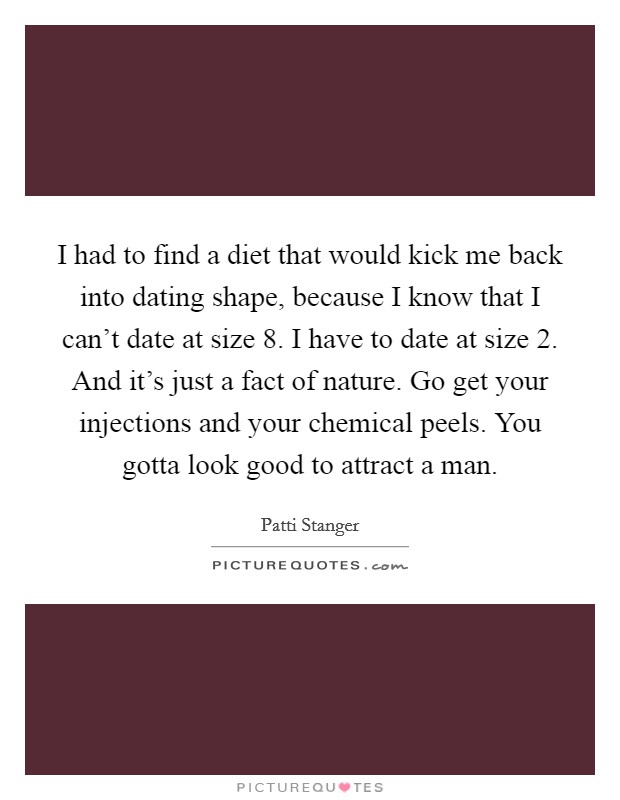 I had to find a diet that would kick me back into dating shape, because I know that I can't date at size 8. I have to date at size 2. And it's just a fact of nature. Go get your injections and your chemical peels. You gotta look good to attract a man. Picture Quote #1