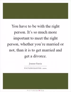 You have to be with the right person. It’s so much more important to meet the right person, whether you’re married or not, than it is to get married and get a divorce Picture Quote #1