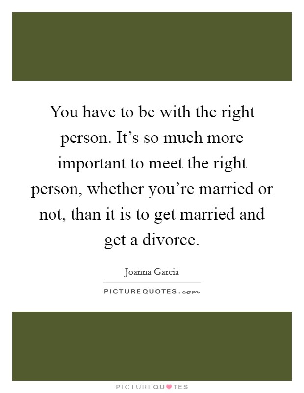 You have to be with the right person. It's so much more important to meet the right person, whether you're married or not, than it is to get married and get a divorce. Picture Quote #1