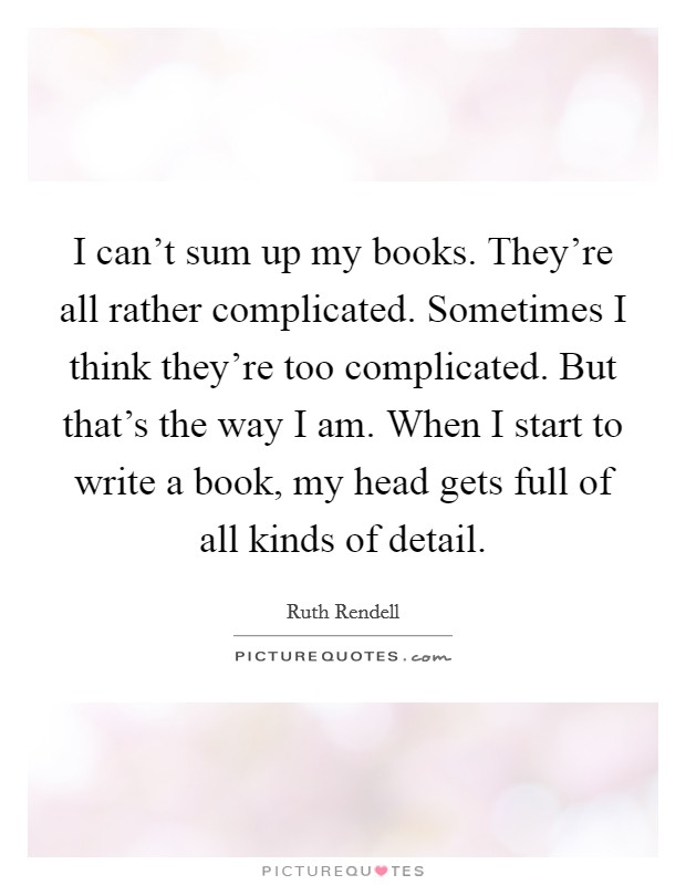 I can't sum up my books. They're all rather complicated. Sometimes I think they're too complicated. But that's the way I am. When I start to write a book, my head gets full of all kinds of detail. Picture Quote #1