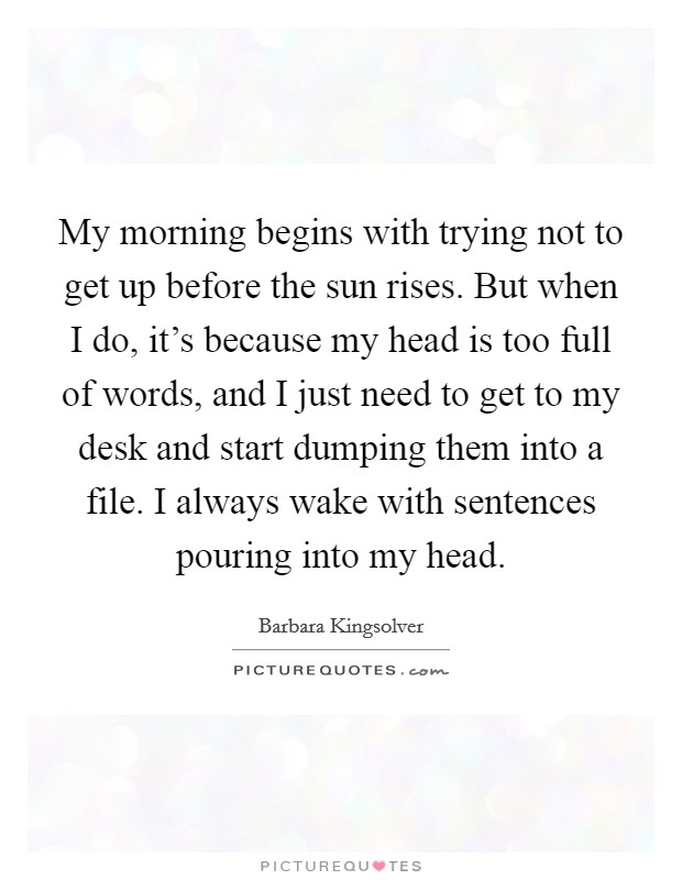 My morning begins with trying not to get up before the sun rises. But when I do, it's because my head is too full of words, and I just need to get to my desk and start dumping them into a file. I always wake with sentences pouring into my head. Picture Quote #1