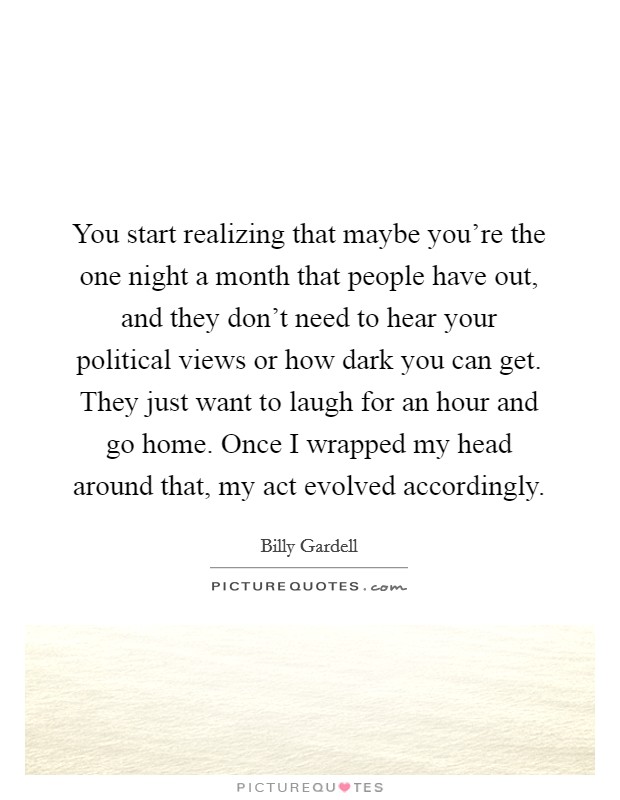 You start realizing that maybe you're the one night a month that people have out, and they don't need to hear your political views or how dark you can get. They just want to laugh for an hour and go home. Once I wrapped my head around that, my act evolved accordingly. Picture Quote #1