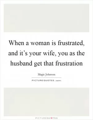 When a woman is frustrated, and it’s your wife, you as the husband get that frustration Picture Quote #1