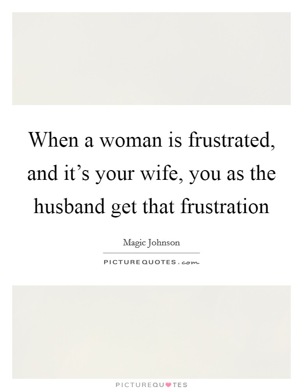 When a woman is frustrated, and it's your wife, you as the husband get that frustration Picture Quote #1