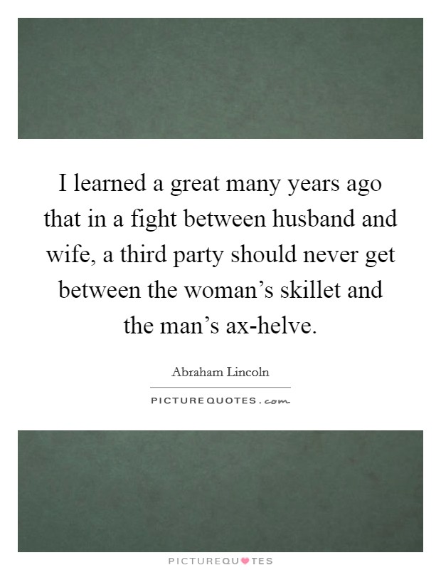 I learned a great many years ago that in a fight between husband and wife, a third party should never get between the woman's skillet and the man's ax-helve. Picture Quote #1