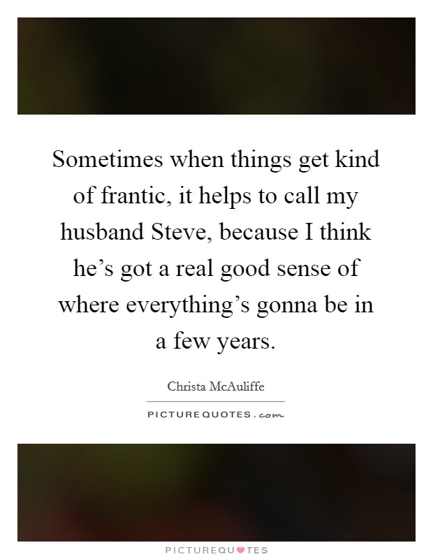 Sometimes when things get kind of frantic, it helps to call my husband Steve, because I think he's got a real good sense of where everything's gonna be in a few years. Picture Quote #1