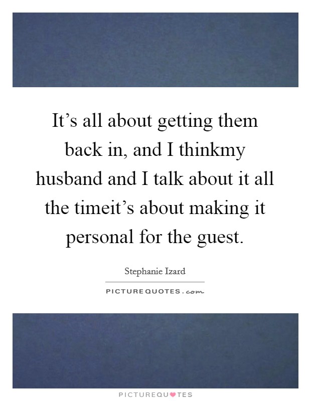 It's all about getting them back in, and I thinkmy husband and I talk about it all the timeit's about making it personal for the guest. Picture Quote #1