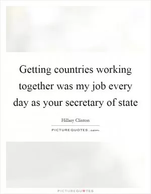 Getting countries working together was my job every day as your secretary of state Picture Quote #1