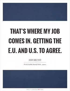 That’s where my job comes in. Getting the E.U. and U.S. to agree Picture Quote #1