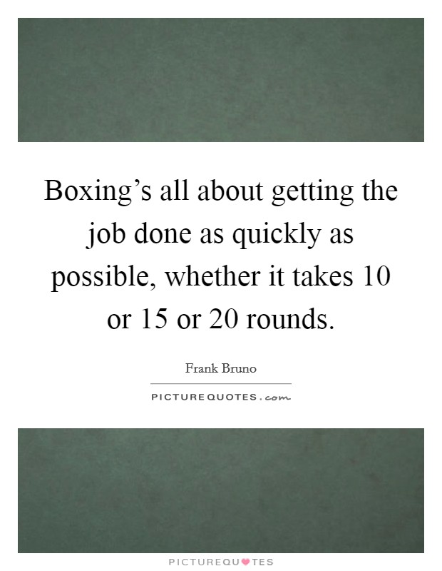 Boxing's all about getting the job done as quickly as possible, whether it takes 10 or 15 or 20 rounds. Picture Quote #1
