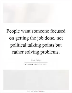 People want someone focused on getting the job done, not political talking points but rather solving problems Picture Quote #1