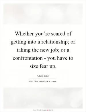 Whether you’re scared of getting into a relationship; or taking the new job; or a confrontation - you have to size fear up Picture Quote #1