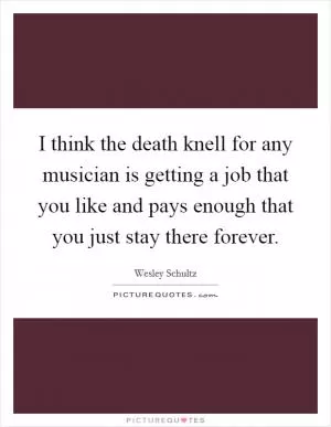 I think the death knell for any musician is getting a job that you like and pays enough that you just stay there forever Picture Quote #1
