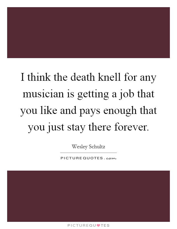 I think the death knell for any musician is getting a job that you like and pays enough that you just stay there forever. Picture Quote #1